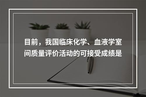 目前，我国临床化学、血液学室间质量评价活动的可接受成绩是