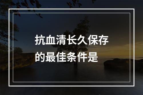 抗血清长久保存的最佳条件是