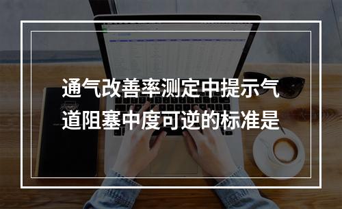 通气改善率测定中提示气道阻塞中度可逆的标准是