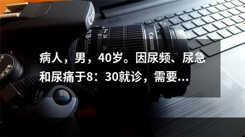 病人，男，40岁。因尿频、尿急和尿痛于8：30就诊，需要进行