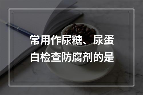 常用作尿糖、尿蛋白检查防腐剂的是