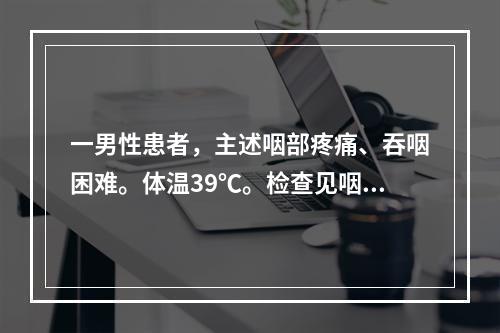 一男性患者，主述咽部疼痛、吞咽困难。体温39℃。检查见咽部明