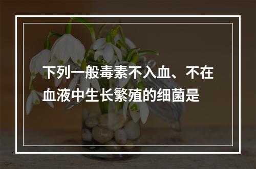 下列一般毒素不入血、不在血液中生长繁殖的细菌是