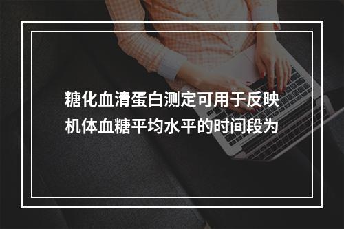 糖化血清蛋白测定可用于反映机体血糖平均水平的时间段为