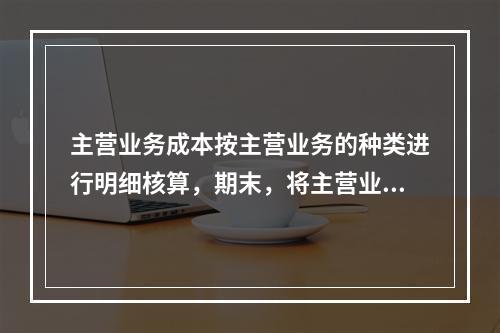 主营业务成本按主营业务的种类进行明细核算，期末，将主营业务成