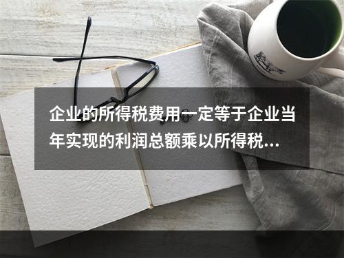 企业的所得税费用一定等于企业当年实现的利润总额乘以所得税税率