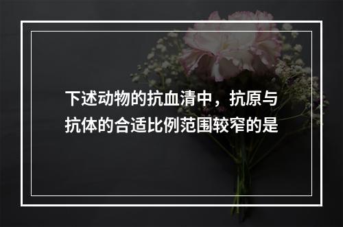 下述动物的抗血清中，抗原与抗体的合适比例范围较窄的是