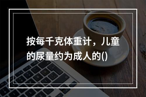 按每千克体重计，儿童的尿量约为成人的()