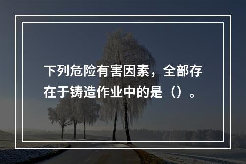 下列危险有害因素，全部存在于铸造作业中的是（）。