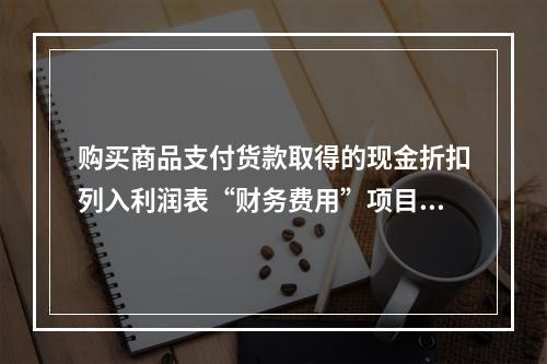 购买商品支付货款取得的现金折扣列入利润表“财务费用”项目。（