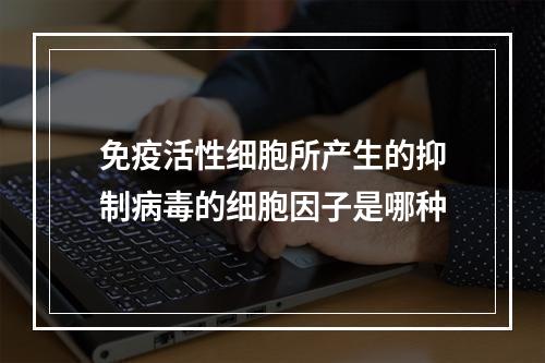 免疫活性细胞所产生的抑制病毒的细胞因子是哪种