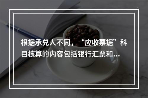 根据承兑人不同，“应收票据”科目核算的内容包括银行汇票和商业