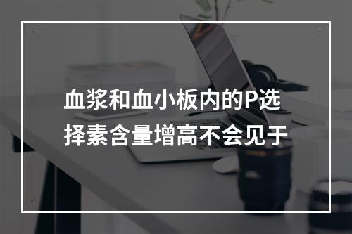 血浆和血小板内的P选择素含量增高不会见于