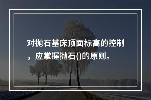 对抛石基床顶面标高的控制，应掌握抛石()的原则。