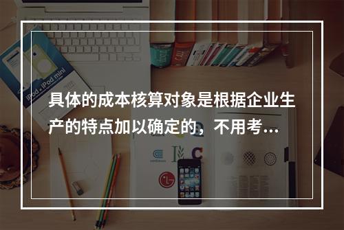 具体的成本核算对象是根据企业生产的特点加以确定的，不用考虑成