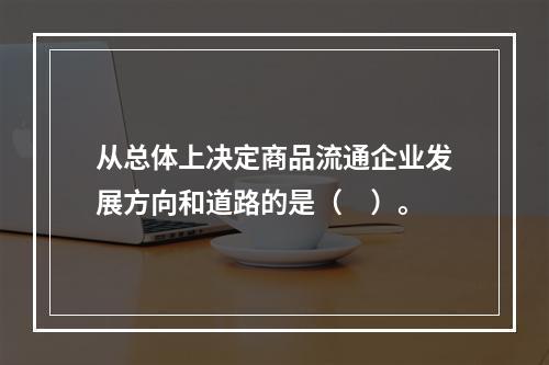 从总体上决定商品流通企业发展方向和道路的是（　）。