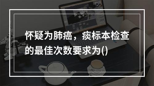 怀疑为肺癌，痰标本检查的最佳次数要求为()