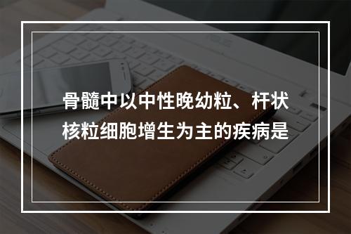 骨髓中以中性晚幼粒、杆状核粒细胞增生为主的疾病是