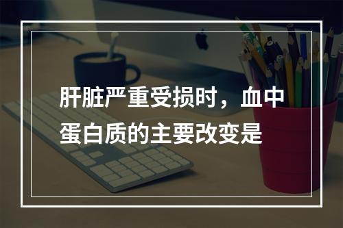 肝脏严重受损时，血中蛋白质的主要改变是