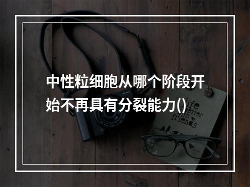 中性粒细胞从哪个阶段开始不再具有分裂能力()