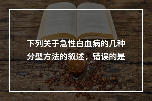 下列关于急性白血病的几种分型方法的叙述，错误的是