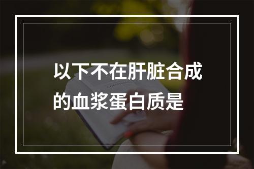 以下不在肝脏合成的血浆蛋白质是