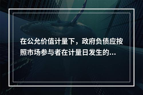 在公允价值计量下，政府负债应按照市场参与者在计量日发生的有序