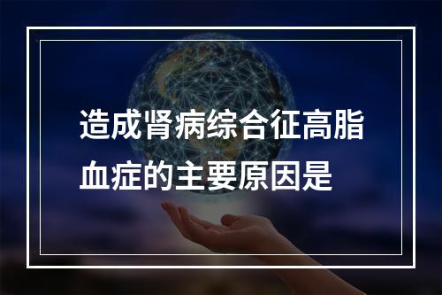 造成肾病综合征高脂血症的主要原因是