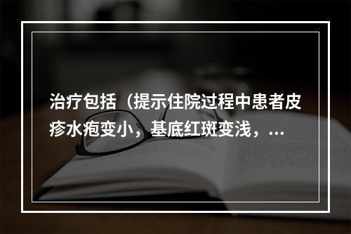 治疗包括（提示住院过程中患者皮疹水疱变小，基底红斑变浅，原有