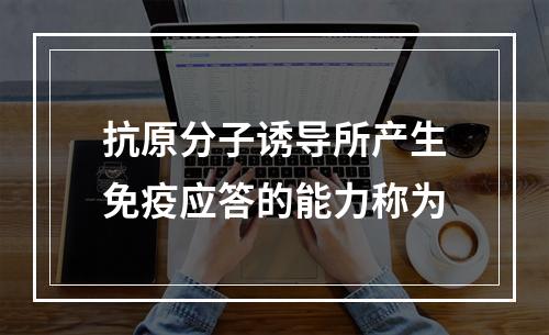 抗原分子诱导所产生免疫应答的能力称为