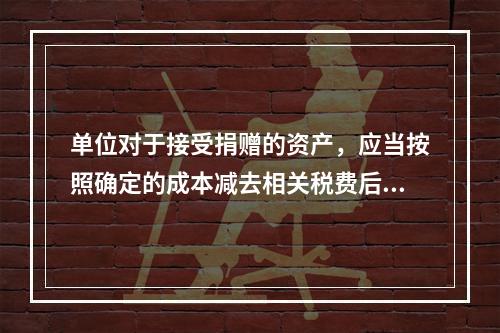 单位对于接受捐赠的资产，应当按照确定的成本减去相关税费后的净