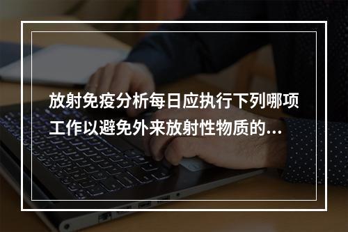 放射免疫分析每日应执行下列哪项工作以避免外来放射性物质的污染