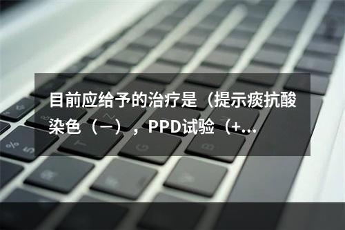 目前应给予的治疗是（提示痰抗酸染色（－），PPD试验（++）