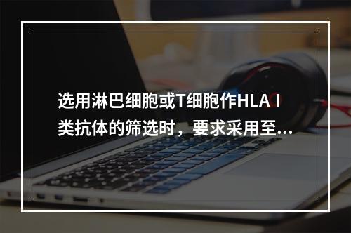 选用淋巴细胞或T细胞作HLAⅠ类抗体的筛选时，要求采用至少多