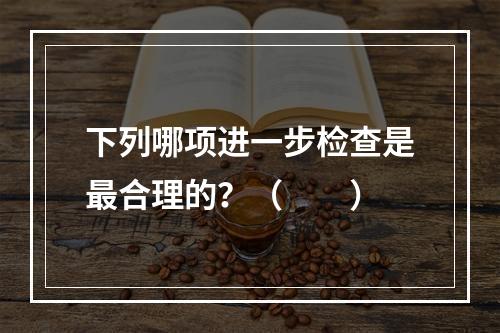 下列哪项进一步检查是最合理的？（　　）