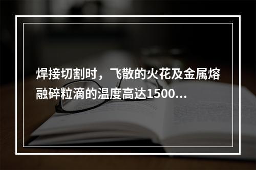 焊接切割时，飞散的火花及金属熔融碎粒滴的温度高达1500℃~