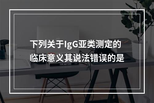 下列关于IgG亚类测定的临床意义其说法错误的是