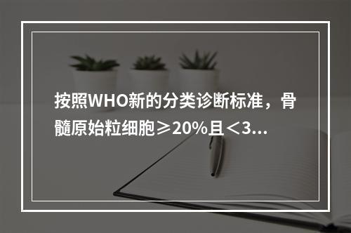 按照WHO新的分类诊断标准，骨髓原始粒细胞≥20%且＜30%