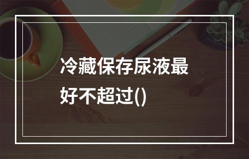 冷藏保存尿液最好不超过()