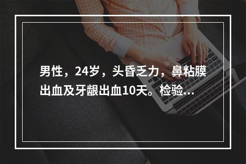 男性，24岁，头昏乏力，鼻粘膜出血及牙龈出血10天。检验：血