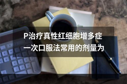 P治疗真性红细胞增多症一次口服法常用的剂量为