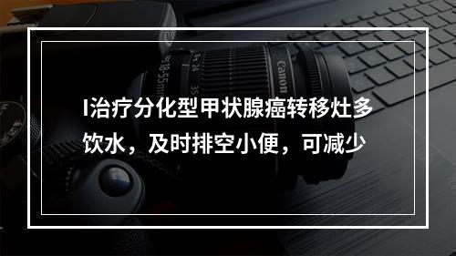 I治疗分化型甲状腺癌转移灶多饮水，及时排空小便，可减少