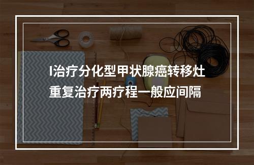 I治疗分化型甲状腺癌转移灶重复治疗两疗程一般应间隔