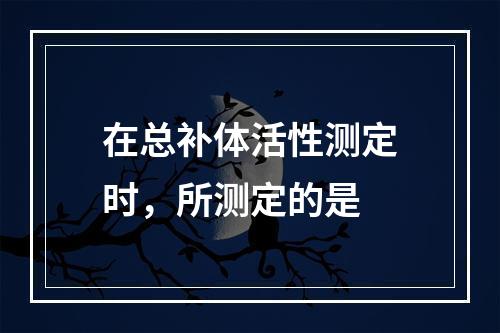 在总补体活性测定时，所测定的是