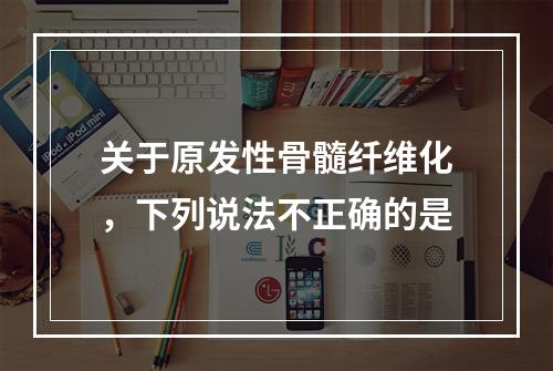 关于原发性骨髓纤维化，下列说法不正确的是