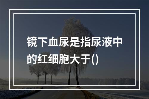 镜下血尿是指尿液中的红细胞大于()