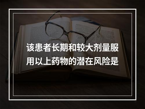 该患者长期和较大剂量服用以上药物的潜在风险是