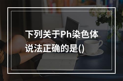 下列关于Ph染色体说法正确的是()