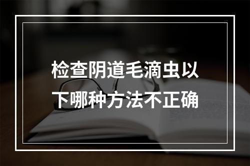 检查阴道毛滴虫以下哪种方法不正确