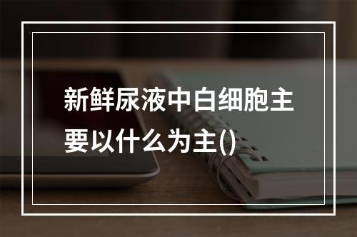 新鲜尿液中白细胞主要以什么为主()